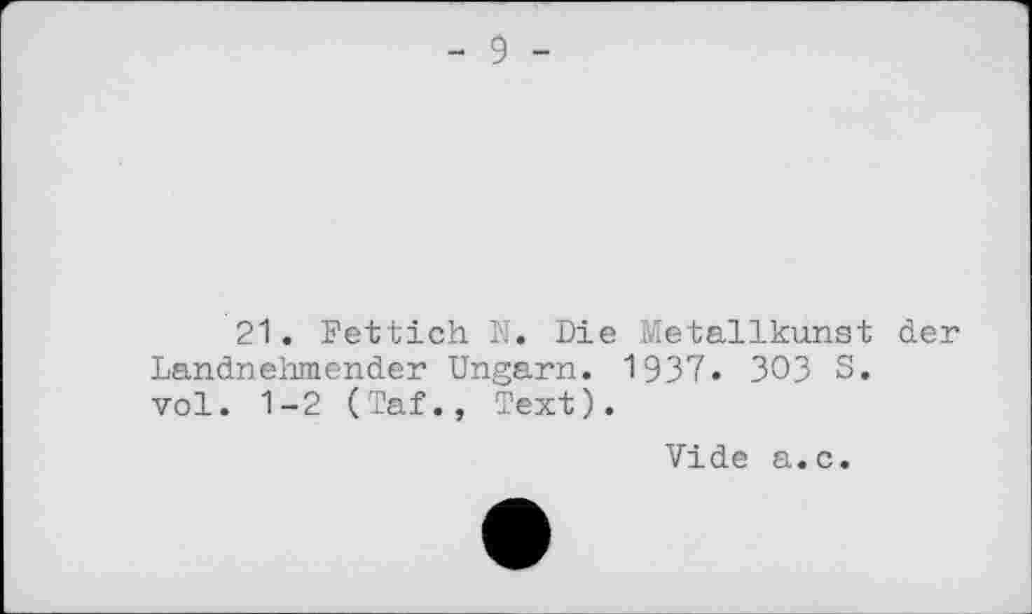 ﻿- 9 -
21. Fettich N. Die Metallkunst der Landnehmender Ungarn. 1937. 303 S. vol. 1-2 (Taf., Text).
Vide a.c